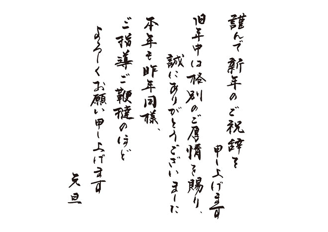 謹んで新年のご祝辞を申し上げます旧年中は格別のご厚情を賜り、誠にありがとうございました本年も昨年同様、ご指導ご鞭撻のほどよろしくお願い申し上げます